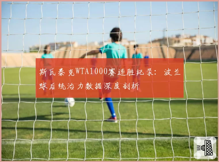 斯瓦泰克WTA1000赛连胜纪录:波兰球后统治力数据深度剖析