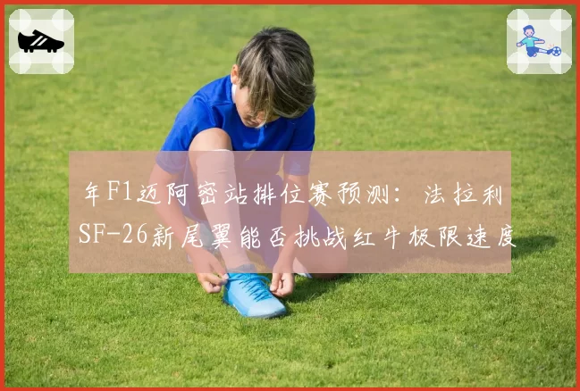 年F1迈阿密站排位赛预测：法拉利SF-26新尾翼能否挑战红牛极限速度？