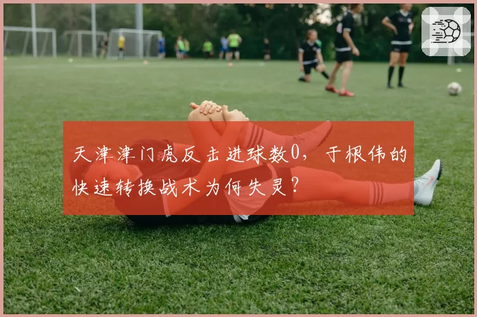 天津津门虎反击进球数0，于根伟的快速转换战术为何失灵？