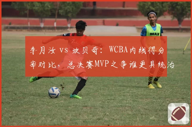 李月汝 vs 坎贝奇：WCBA内线得分率对比，总决赛MVP之争谁更具统治力