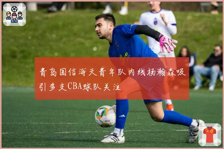 青岛国信海天青年队内线杨瀚森吸引多支CBA球队关注