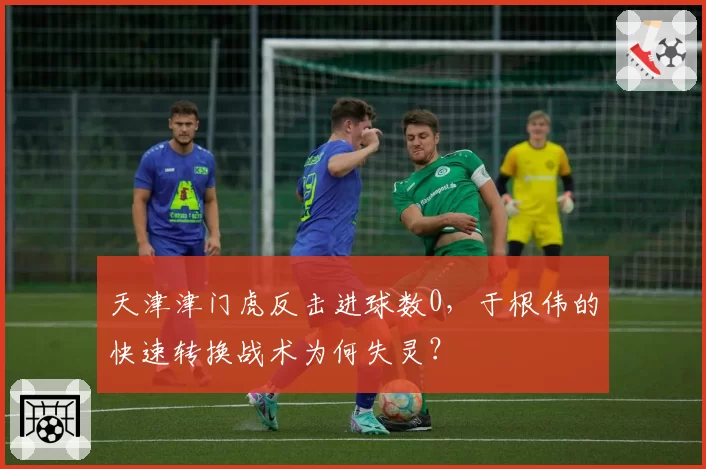 天津津门虎反击进球数0，于根伟的快速转换战术为何失灵？