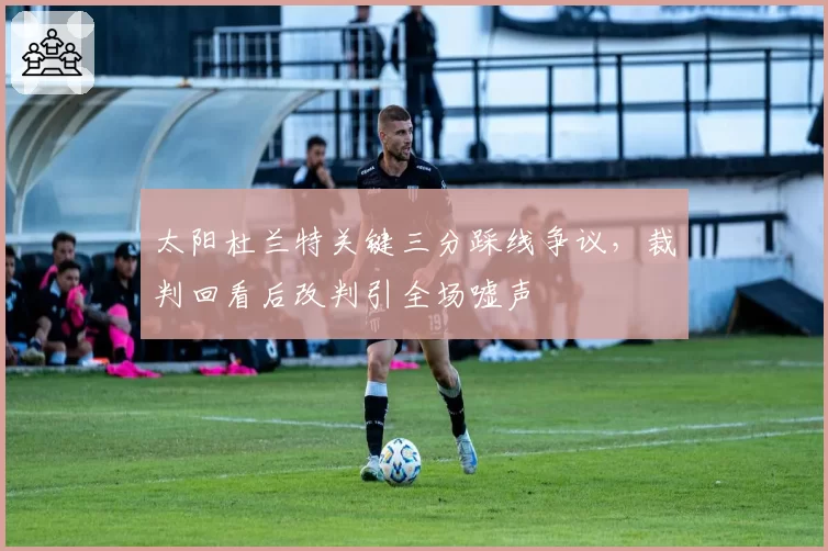 太阳杜兰特关键三分踩线争议,裁判回看后改判引全场嘘声
