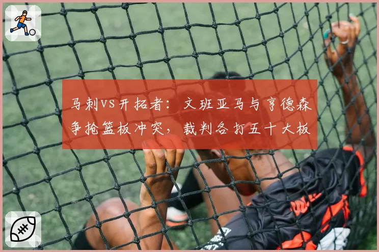 马刺vs开拓者：文班亚马与亨德森争抢篮板冲突，裁判各打五十大板，新秀待遇引争议