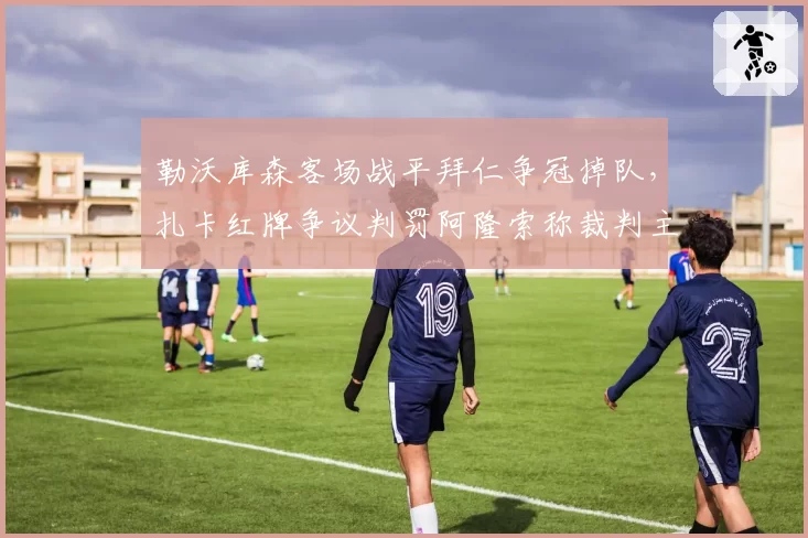 勒沃库森客场战平拜仁争冠掉队，扎卡红牌争议判罚阿隆索称裁判主导了比赛