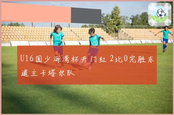 U16国少海湾杯开门红 2比0完胜东道主卡塔尔队