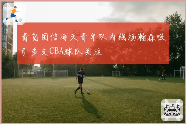 青岛国信海天青年队内线杨瀚森吸引多支CBA球队关注