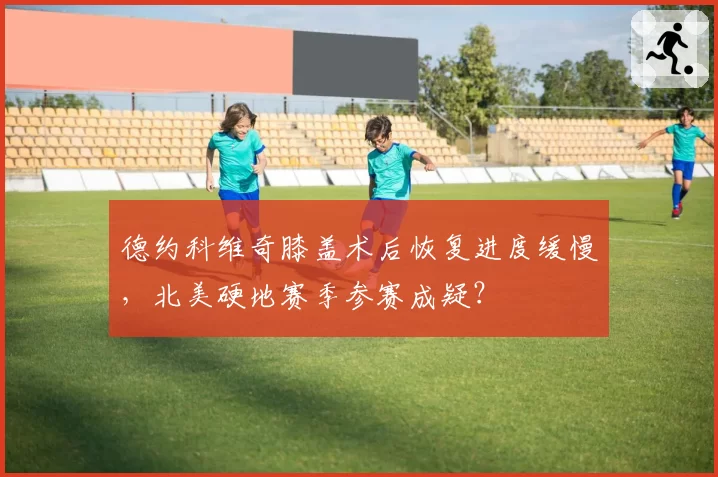 德约科维奇膝盖术后恢复进度缓慢,北美硬地赛季参赛成疑?
