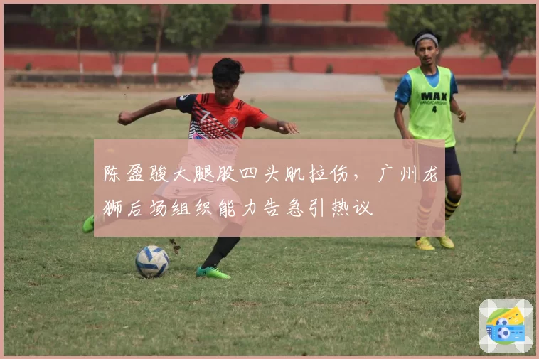 陈盈骏大腿股四头肌拉伤，广州龙狮后场组织能力告急引热议