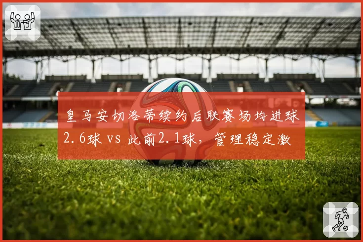 皇马安切洛蒂续约后联赛场均进球2.6球 vs 此前2.1球，管理稳定激发前场效率
