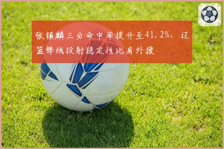 张镇麟三分命中率提升至41.2%，辽篮锋线投射稳定性比肩外援