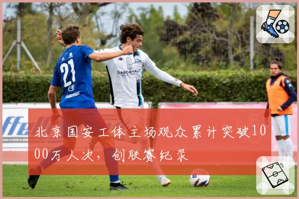 北京国安工体主场观众累计突破1000万人次,创联赛纪录