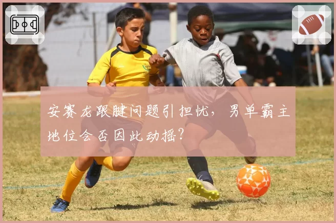 安赛龙跟腱问题引担忧，男单霸主地位会否因此动摇？