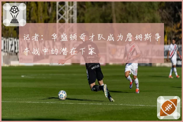 记者：华盛顿奇才队成为詹姆斯争夺战中的潜在下家