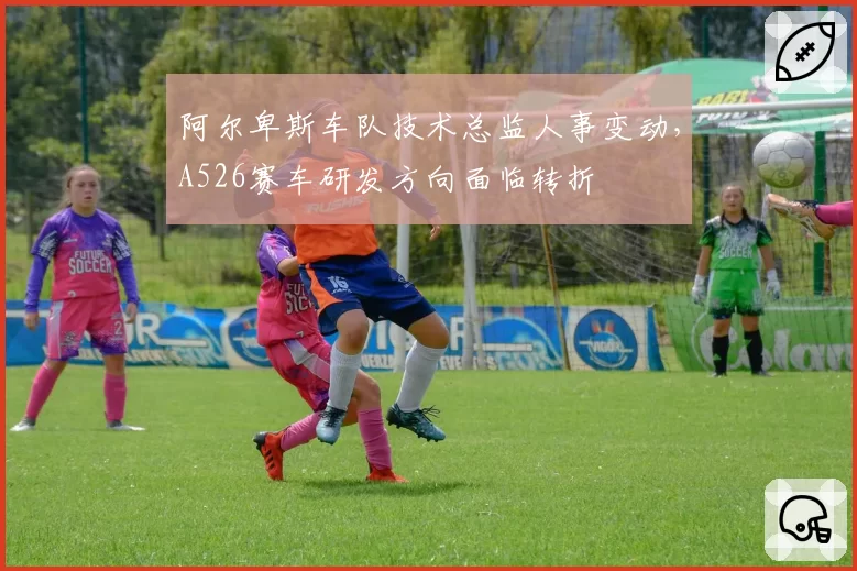阿尔卑斯车队技术总监人事变动，A526赛车研发方向面临转折