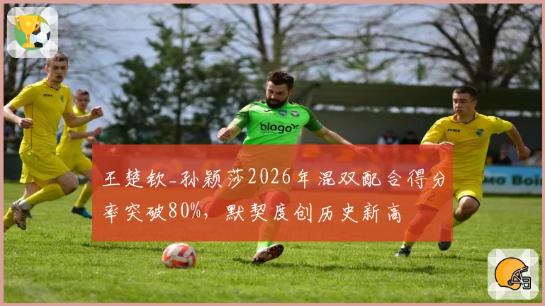王楚钦_孙颖莎2026年混双配合得分率突破80%，默契度创历史新高