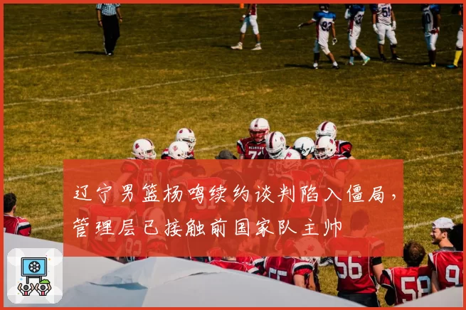 辽宁男篮杨鸣续约谈判陷入僵局，管理层已接触前国家队主帅