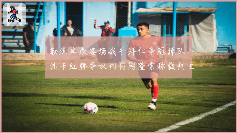 勒沃库森客场战平拜仁争冠掉队，扎卡红牌争议判罚阿隆索称裁判主导了比赛
