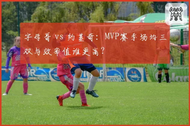 字母哥 vs 约基奇：MVP赛季场均三双与效率值谁更高？