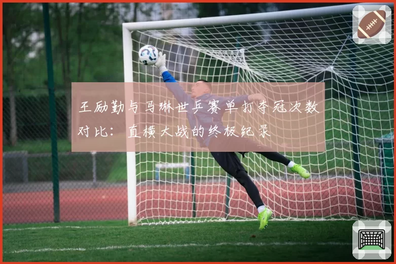 王励勤与马琳世乒赛单打夺冠次数对比：直横大战的终极纪录