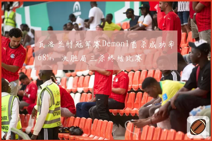 瓦洛兰特冠军赛Demon1首杀成功率68%，决胜局三杀终结比赛