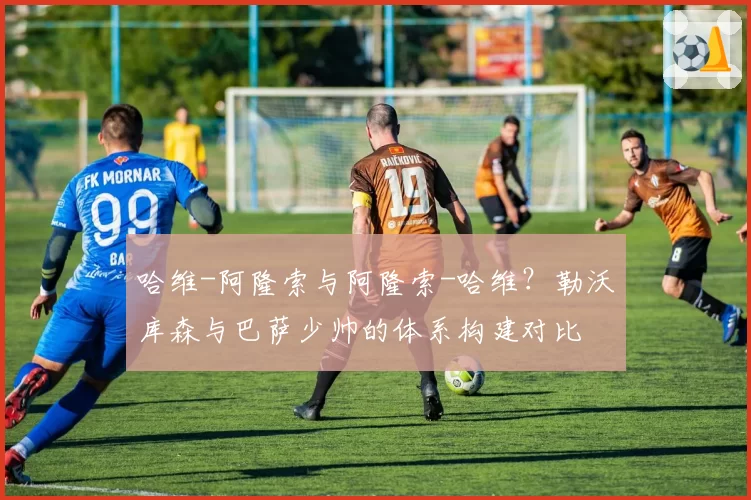 哈维-阿隆索与阿隆索-哈维?勒沃库森与巴萨少帅的体系构建对比