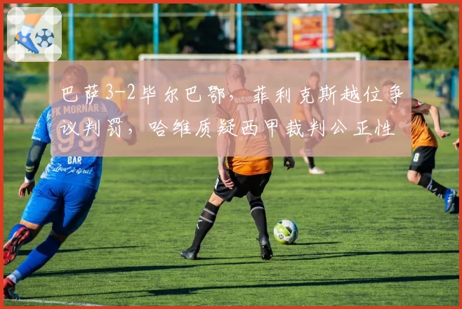 巴萨3-2毕尔巴鄂，菲利克斯越位争议判罚，哈维质疑西甲裁判公正性