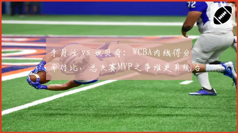 李月汝 vs 坎贝奇：WCBA内线得分率对比，总决赛MVP之争谁更具统治力