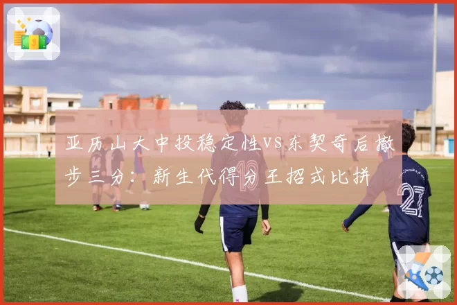 亚历山大中投稳定性vs东契奇后撤步三分：新生代得分王招式比拼