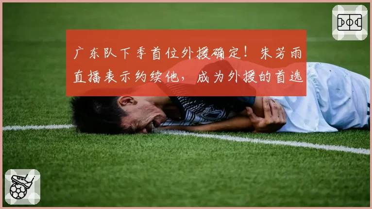 广东队下季首位外援确定！朱芳雨直播表示约续他，成为外援的首选