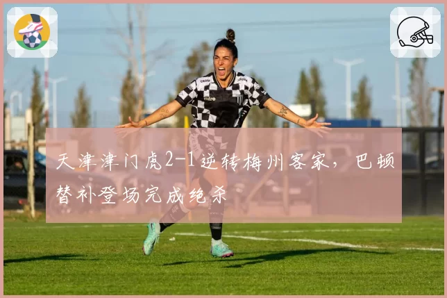 天津津门虎2-1逆转梅州客家，巴顿替补登场完成绝杀