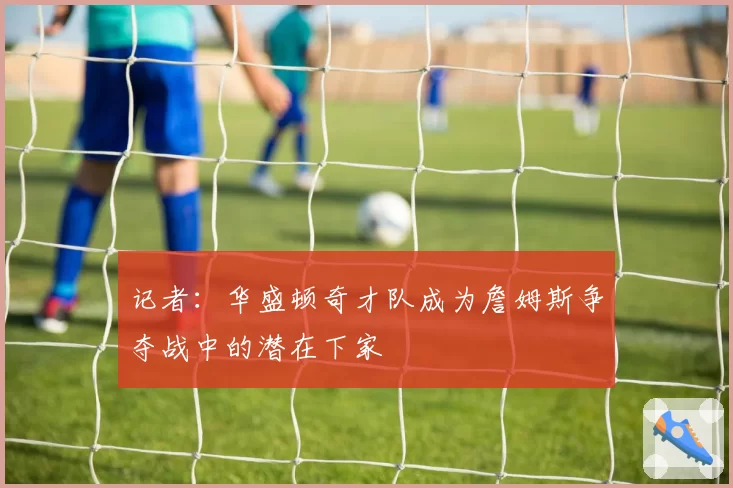 记者：华盛顿奇才队成为詹姆斯争夺战中的潜在下家