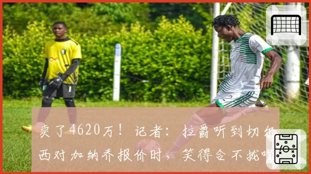 卖了4620万！记者：拉爵听到切尔西对加纳乔报价时，笑得合不拢嘴