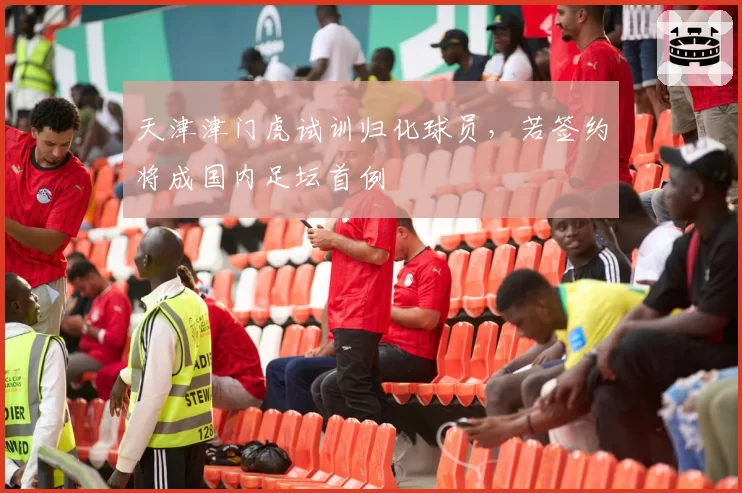 天津津门虎试训归化球员,若签约将成国内足坛首例