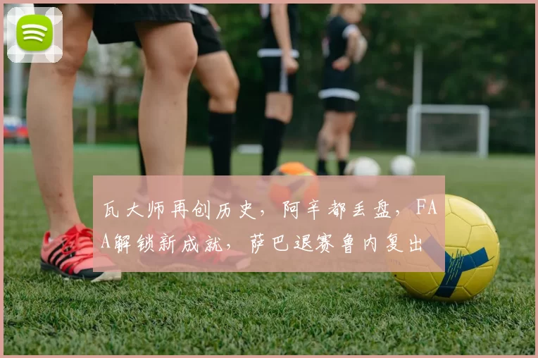 瓦大师再创历史,阿辛都丢盘,FAA解锁新成就,萨巴退赛鲁内复出