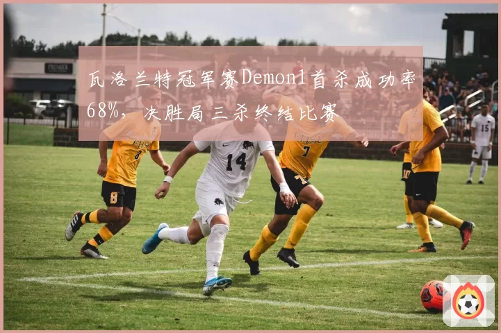 瓦洛兰特冠军赛Demon1首杀成功率68%，决胜局三杀终结比赛