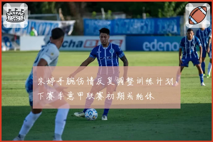 朱婷手腕伤情反复调整训练计划，下赛季意甲联赛初期或轮休