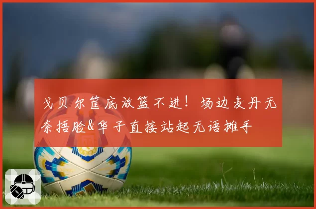 戈贝尔筐底放篮不进！场边麦丹无奈捂脸&华子直接站起无语摊手