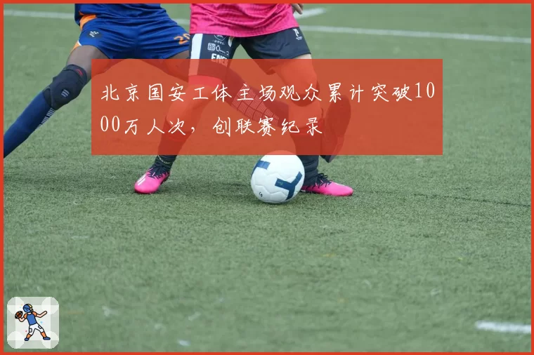 北京国安工体主场观众累计突破1000万人次，创联赛纪录