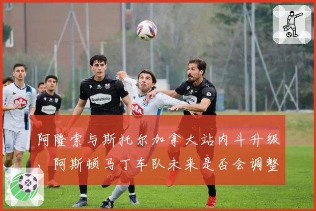 阿隆索与斯托尔加拿大站内斗升级，阿斯顿马丁车队未来是否会调整车手配置？