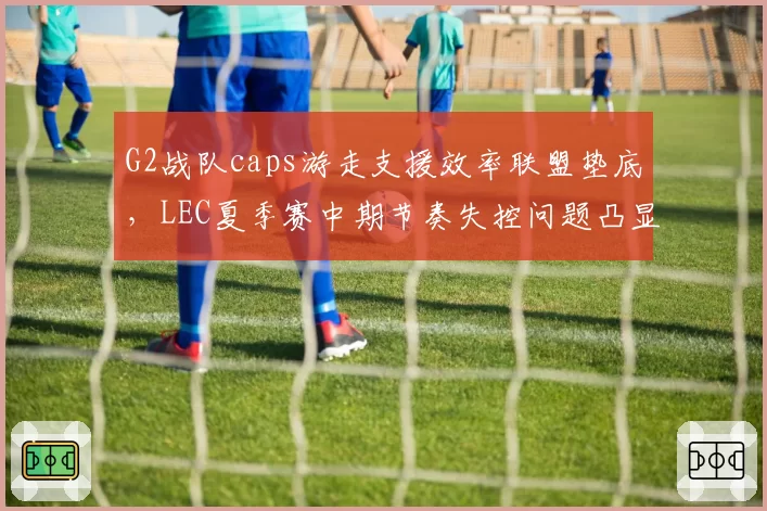 G2战队caps游走支援效率联盟垫底，LEC夏季赛中期节奏失控问题凸显