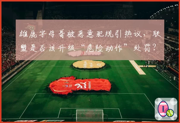雄鹿字母哥被恶意犯规引热议，联盟是否该升级“危险动作”处罚？