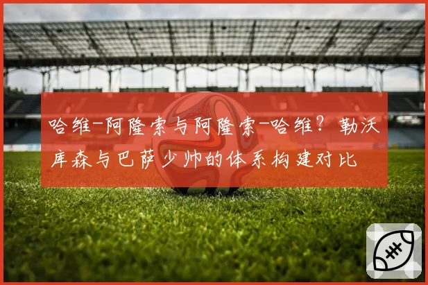哈维-阿隆索与阿隆索-哈维?勒沃库森与巴萨少帅的体系构建对比
