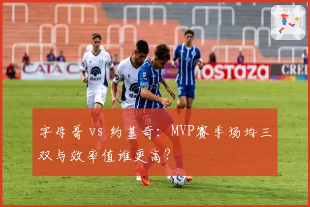 字母哥 vs 约基奇：MVP赛季场均三双与效率值谁更高？