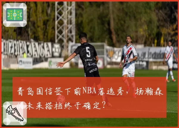 青岛国信签下前NBA落选秀，杨瀚森的未来搭档终于确定？