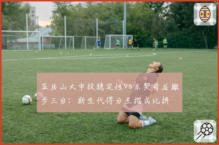 亚历山大中投稳定性vs东契奇后撤步三分：新生代得分王招式比拼
