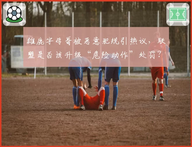 雄鹿字母哥被恶意犯规引热议，联盟是否该升级“危险动作”处罚？
