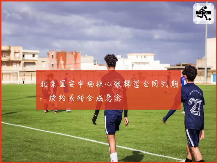 北京国安中场核心张稀哲合同到期,续约或转会成悬念
