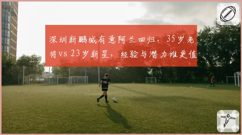 深圳新鹏城有意阿兰回归，35岁老将vs 23岁新星，经验与潜力谁更值？