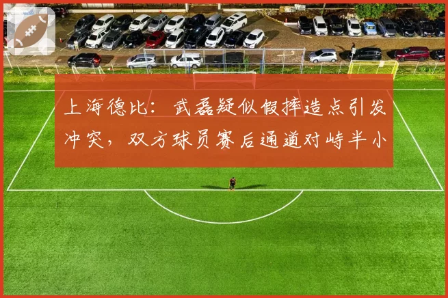 上海德比：武磊疑似假摔造点引发冲突，双方球员赛后通道对峙半小时？